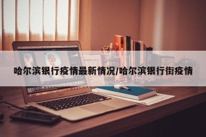 哈尔滨银行疫情最新情况/哈尔滨银行街疫情