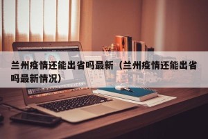 兰州疫情还能出省吗最新（兰州疫情还能出省吗最新情况）