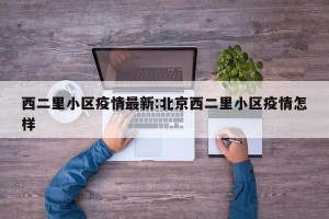 西二里小区疫情最新:北京西二里小区疫情怎样