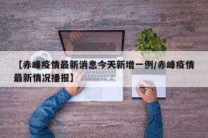 【赤峰疫情最新消息今天新增一例/赤峰疫情最新情况播报】