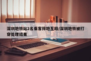 深圳地铁站2名乘客摔地互殴/深圳地铁被打穿处理结果