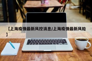 【上海疫情最新风控消息/上海疫情最新风险】
