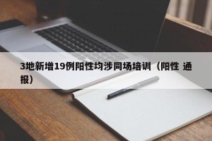 3地新增19例阳性均涉同场培训（阳性 通报）