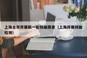 上海全市开展新一轮核酸筛查（上海开展核酸检测）