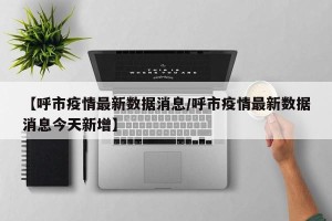 【呼市疫情最新数据消息/呼市疫情最新数据消息今天新增】