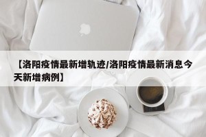 【洛阳疫情最新增轨迹/洛阳疫情最新消息今天新增病例】
