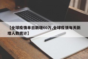 【全球疫情单日新增60万,全球疫情每天新增人数统计】