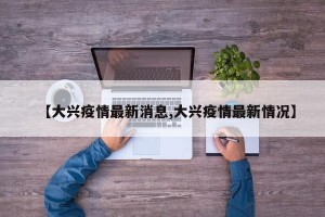 【大兴疫情最新消息,大兴疫情最新情况】