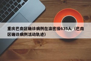 重庆巴南区确诊病例在渝密接635人（巴南区确诊病例活动轨迹）