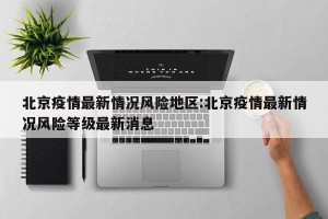 北京疫情最新情况风险地区:北京疫情最新情况风险等级最新消息
