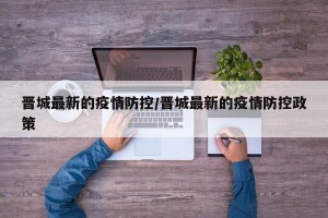 晋城最新的疫情防控/晋城最新的疫情防控政策