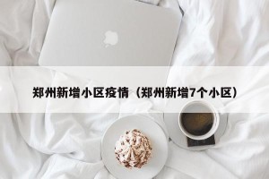 郑州新增小区疫情（郑州新增7个小区）