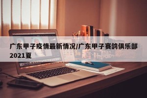 广东甲子疫情最新情况/广东甲子赛鸽俱乐部2021夏