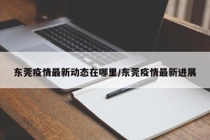 东莞疫情最新动态在哪里/东莞疫情最新进展