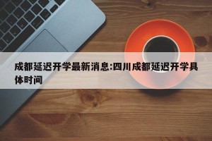 成都延迟开学最新消息:四川成都延迟开学具体时间