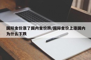 国际金价涨了国内金价跌/国际金价上涨国内为什么下跌