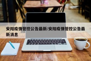安阳疫情管控公告最新:安阳疫情管控公告最新消息