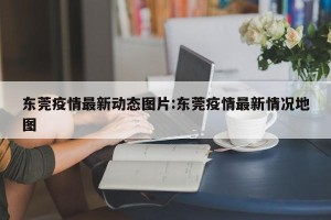 东莞疫情最新动态图片:东莞疫情最新情况地图