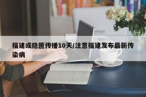 福建或隐匿传播10天/注意福建发布最新传染病