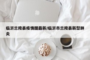 临沂兰陵县疫情图最新/临沂市兰陵县新型肺炎