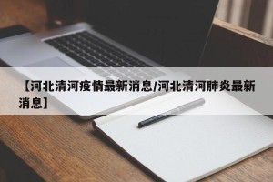 【河北清河疫情最新消息/河北清河肺炎最新消息】