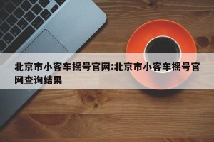 北京市小客车摇号官网:北京市小客车摇号官网查询结果