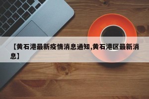 【黄石港最新疫情消息通知,黄石港区最新消息】
