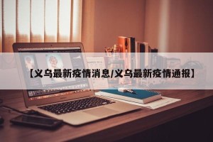 【义乌最新疫情消息/义乌最新疫情通报】
