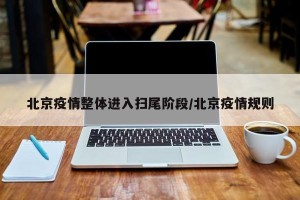 北京疫情整体进入扫尾阶段/北京疫情规则