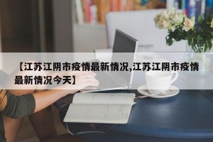 【江苏江阴市疫情最新情况,江苏江阴市疫情最新情况今天】