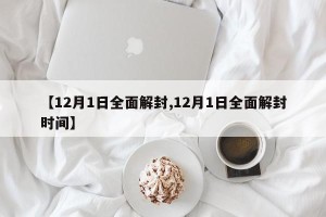 【12月1日全面解封,12月1日全面解封时间】