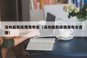 涿州最新疫情发布会（涿州最新疫情发布会直播）
