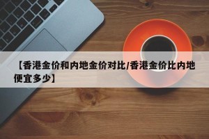 【香港金价和内地金价对比/香港金价比内地便宜多少】