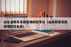 山东省教育系统疫情防控平台（山东教育系统疫情防控系统）