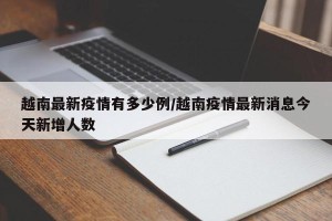 越南最新疫情有多少例/越南疫情最新消息今天新增人数