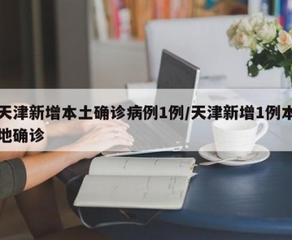 天津新增本土确诊病例1例/天津新增1例本地确诊