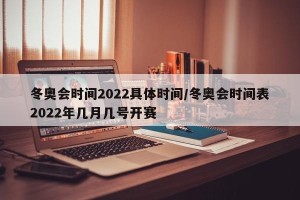 冬奥会时间2022具体时间/冬奥会时间表2022年几月几号开赛