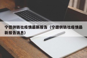 宁德供销社疫情最新报告（宁德供销社疫情最新报告消息）