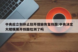 中央应立刻停止放开措施恢复核酸:中央决定大规模展开核酸检测了吗