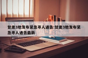 甘肃3地发布紧急寻人通告:甘肃3地发布紧急寻人通告最新
