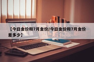 【今日金价和7月金价/今日金价和7月金价差多少】