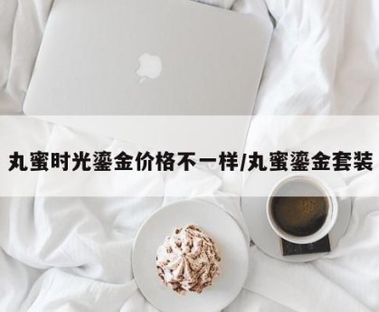 丸蜜时光鎏金价格不一样/丸蜜鎏金套装