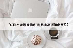 【辽阳小北河疫情/辽阳县小北河镇老照片】