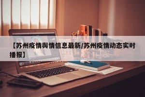 【苏州疫情舆情信息最新/苏州疫情动态实时播报】