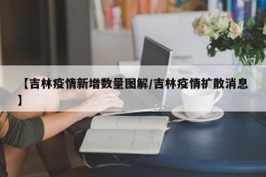 【吉林疫情新增数量图解/吉林疫情扩散消息】