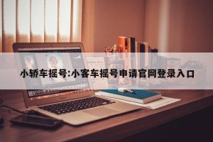 小轿车摇号:小客车摇号申请官网登录入口