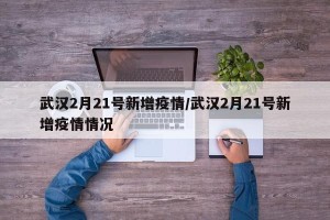 武汉2月21号新增疫情/武汉2月21号新增疫情情况