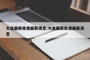 大连最新疫情最新消息:大连最新疫情最新消息