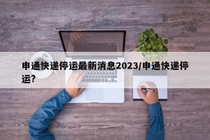 申通快递停运最新消息2023/申通快递停运?