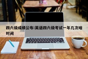 四六级成绩公布:英语四六级考试一年几次啥时间